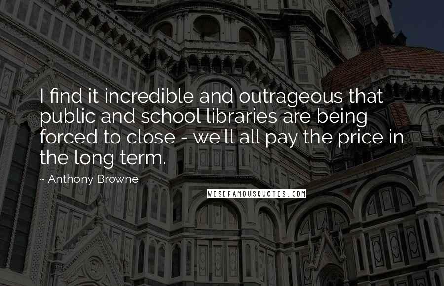 Anthony Browne Quotes: I find it incredible and outrageous that public and school libraries are being forced to close - we'll all pay the price in the long term.