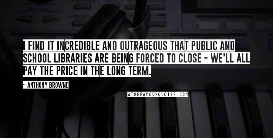 Anthony Browne Quotes: I find it incredible and outrageous that public and school libraries are being forced to close - we'll all pay the price in the long term.