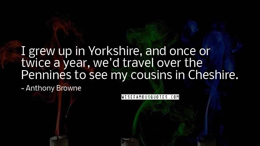 Anthony Browne Quotes: I grew up in Yorkshire, and once or twice a year, we'd travel over the Pennines to see my cousins in Cheshire.