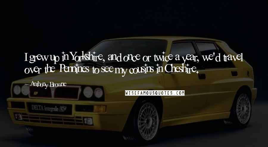 Anthony Browne Quotes: I grew up in Yorkshire, and once or twice a year, we'd travel over the Pennines to see my cousins in Cheshire.
