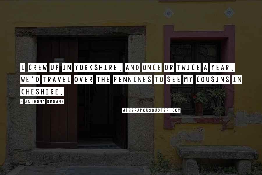 Anthony Browne Quotes: I grew up in Yorkshire, and once or twice a year, we'd travel over the Pennines to see my cousins in Cheshire.