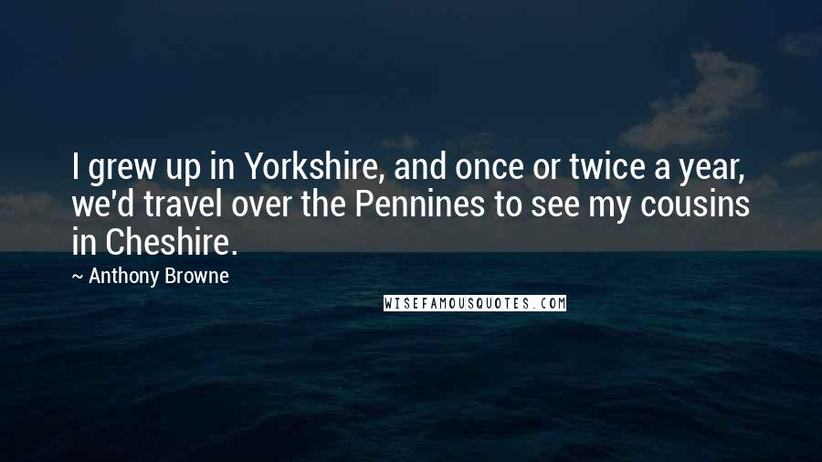 Anthony Browne Quotes: I grew up in Yorkshire, and once or twice a year, we'd travel over the Pennines to see my cousins in Cheshire.