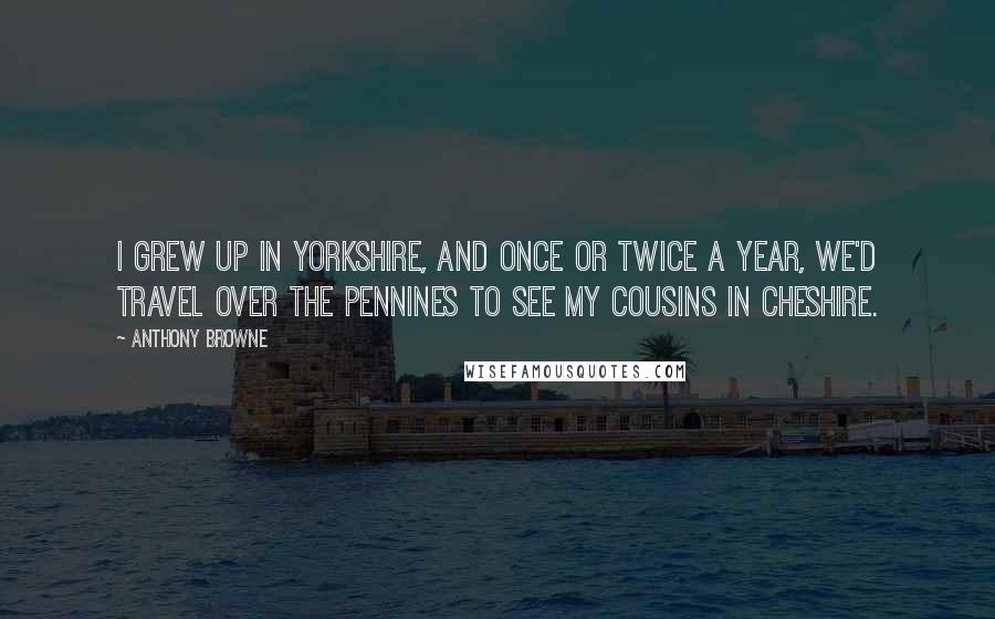 Anthony Browne Quotes: I grew up in Yorkshire, and once or twice a year, we'd travel over the Pennines to see my cousins in Cheshire.