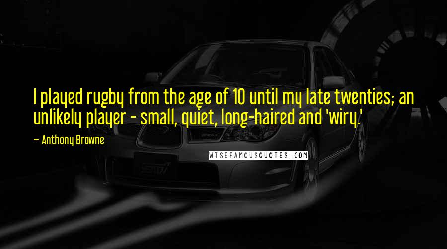 Anthony Browne Quotes: I played rugby from the age of 10 until my late twenties; an unlikely player - small, quiet, long-haired and 'wiry.'