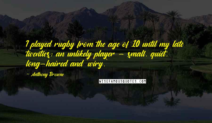 Anthony Browne Quotes: I played rugby from the age of 10 until my late twenties; an unlikely player - small, quiet, long-haired and 'wiry.'