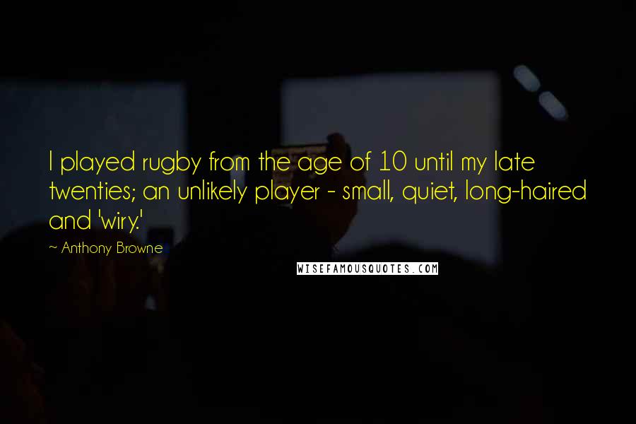 Anthony Browne Quotes: I played rugby from the age of 10 until my late twenties; an unlikely player - small, quiet, long-haired and 'wiry.'