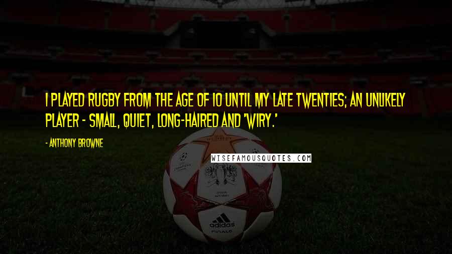 Anthony Browne Quotes: I played rugby from the age of 10 until my late twenties; an unlikely player - small, quiet, long-haired and 'wiry.'
