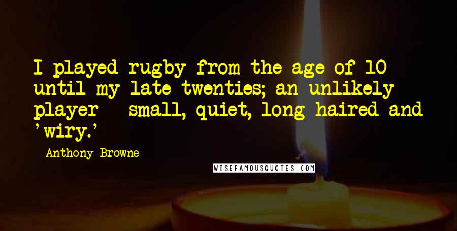 Anthony Browne Quotes: I played rugby from the age of 10 until my late twenties; an unlikely player - small, quiet, long-haired and 'wiry.'