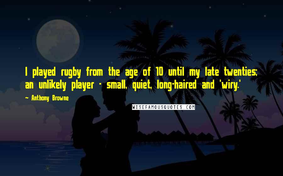 Anthony Browne Quotes: I played rugby from the age of 10 until my late twenties; an unlikely player - small, quiet, long-haired and 'wiry.'