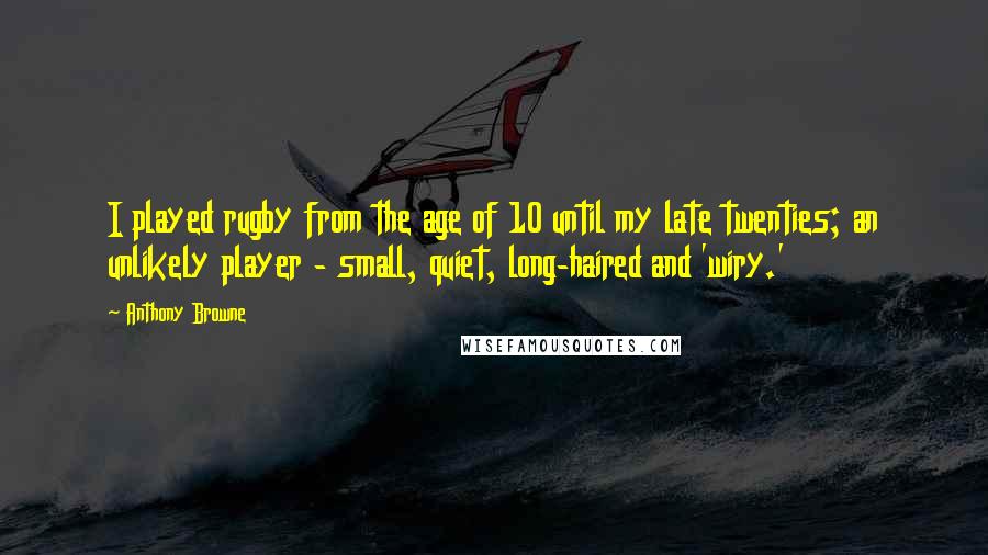 Anthony Browne Quotes: I played rugby from the age of 10 until my late twenties; an unlikely player - small, quiet, long-haired and 'wiry.'