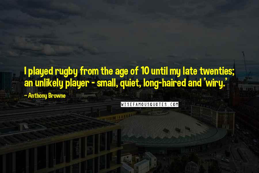 Anthony Browne Quotes: I played rugby from the age of 10 until my late twenties; an unlikely player - small, quiet, long-haired and 'wiry.'