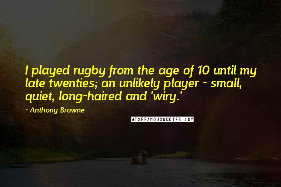 Anthony Browne Quotes: I played rugby from the age of 10 until my late twenties; an unlikely player - small, quiet, long-haired and 'wiry.'