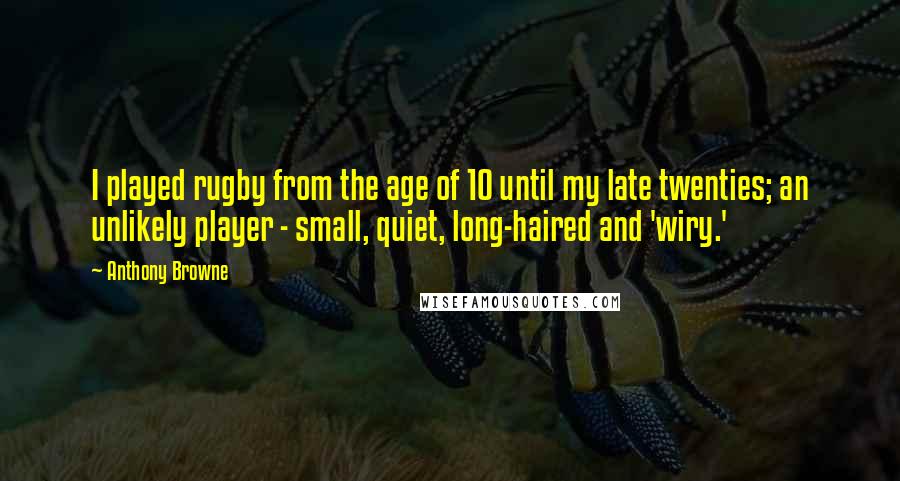 Anthony Browne Quotes: I played rugby from the age of 10 until my late twenties; an unlikely player - small, quiet, long-haired and 'wiry.'