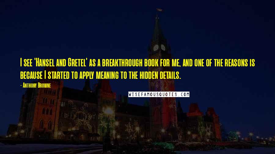 Anthony Browne Quotes: I see 'Hansel and Gretel' as a breakthrough book for me, and one of the reasons is because I started to apply meaning to the hidden details.