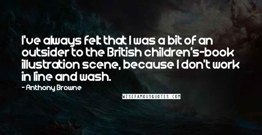 Anthony Browne Quotes: I've always felt that I was a bit of an outsider to the British children's-book illustration scene, because I don't work in line and wash.