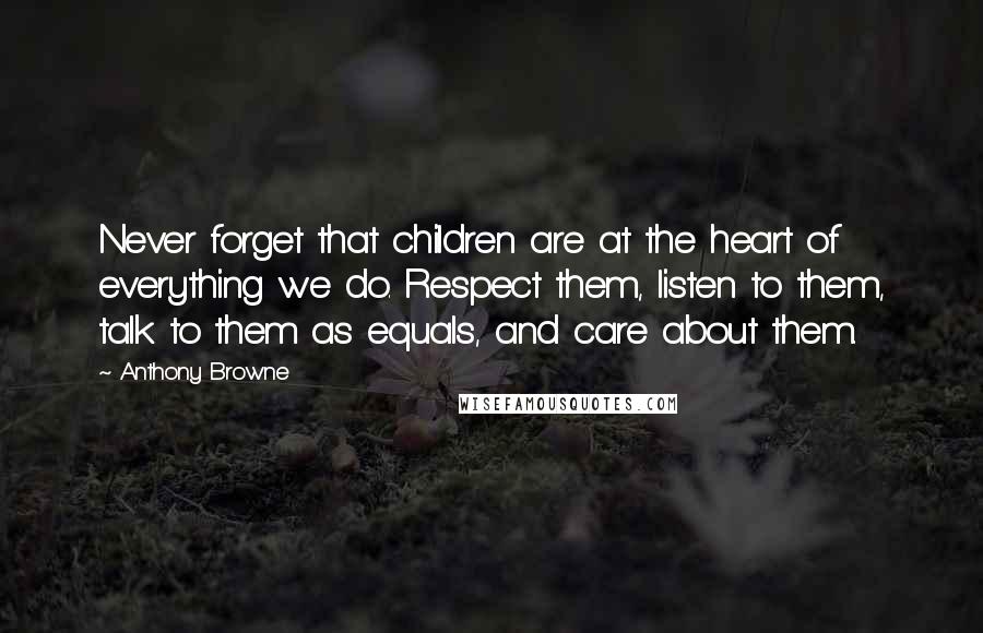 Anthony Browne Quotes: Never forget that children are at the heart of everything we do. Respect them, listen to them, talk to them as equals, and care about them.