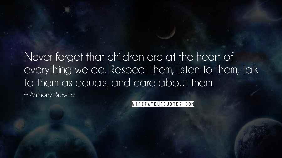 Anthony Browne Quotes: Never forget that children are at the heart of everything we do. Respect them, listen to them, talk to them as equals, and care about them.