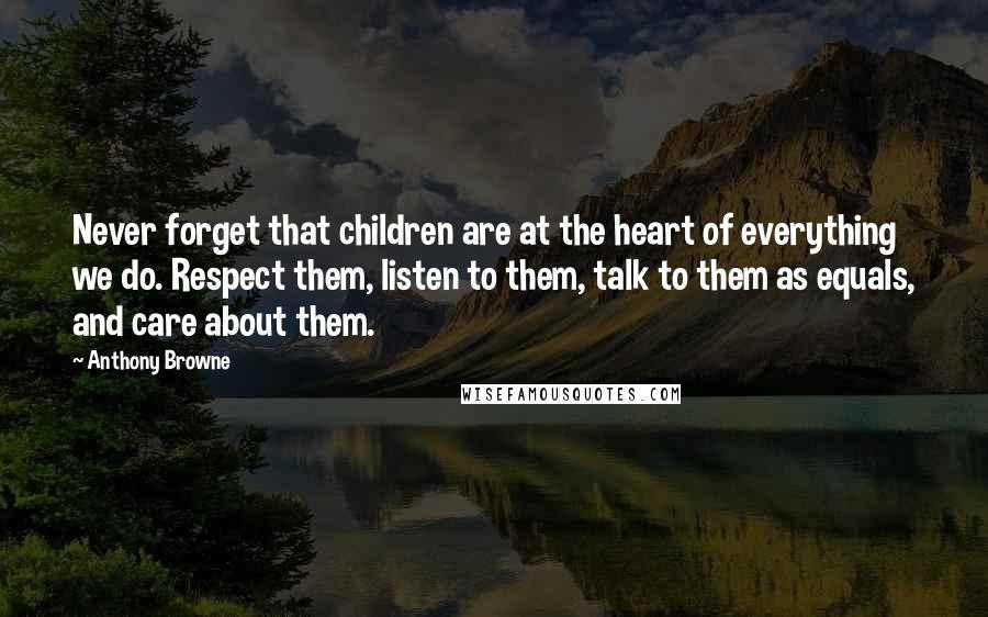 Anthony Browne Quotes: Never forget that children are at the heart of everything we do. Respect them, listen to them, talk to them as equals, and care about them.