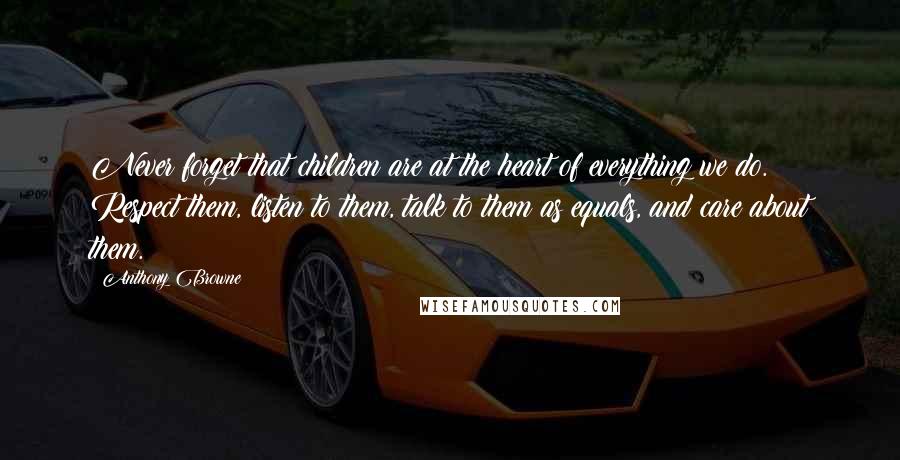 Anthony Browne Quotes: Never forget that children are at the heart of everything we do. Respect them, listen to them, talk to them as equals, and care about them.