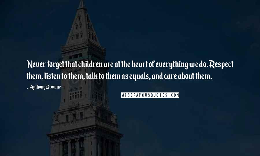 Anthony Browne Quotes: Never forget that children are at the heart of everything we do. Respect them, listen to them, talk to them as equals, and care about them.