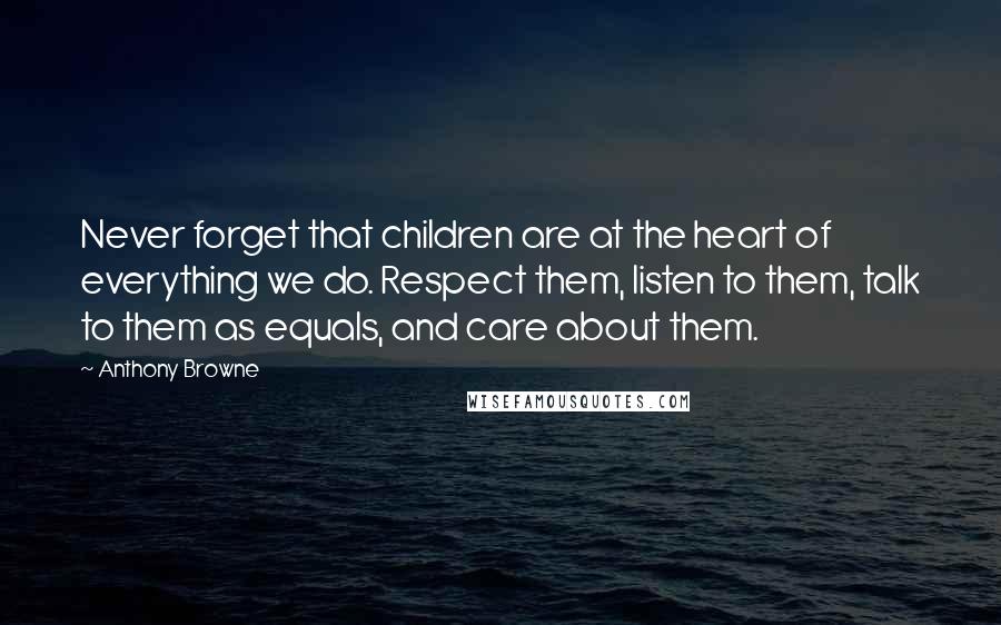 Anthony Browne Quotes: Never forget that children are at the heart of everything we do. Respect them, listen to them, talk to them as equals, and care about them.