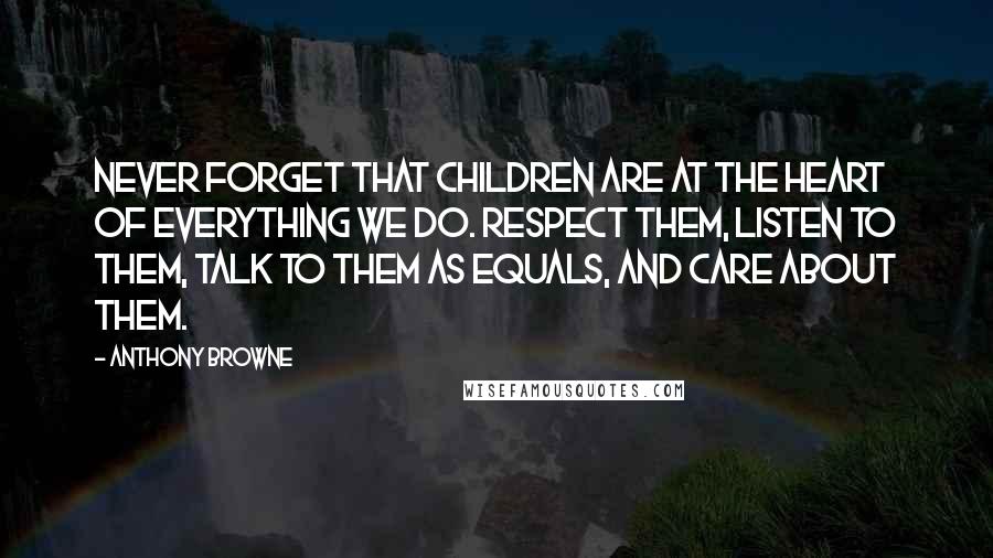 Anthony Browne Quotes: Never forget that children are at the heart of everything we do. Respect them, listen to them, talk to them as equals, and care about them.