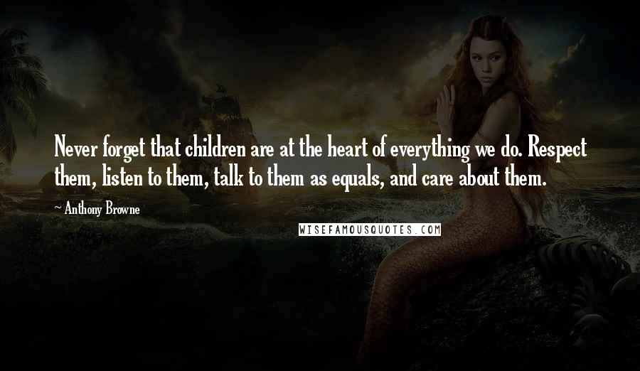 Anthony Browne Quotes: Never forget that children are at the heart of everything we do. Respect them, listen to them, talk to them as equals, and care about them.