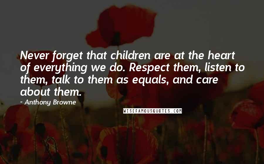 Anthony Browne Quotes: Never forget that children are at the heart of everything we do. Respect them, listen to them, talk to them as equals, and care about them.