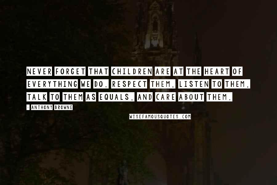 Anthony Browne Quotes: Never forget that children are at the heart of everything we do. Respect them, listen to them, talk to them as equals, and care about them.