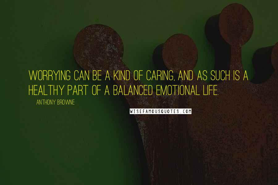 Anthony Browne Quotes: Worrying can be a kind of caring, and as such is a healthy part of a balanced emotional life.