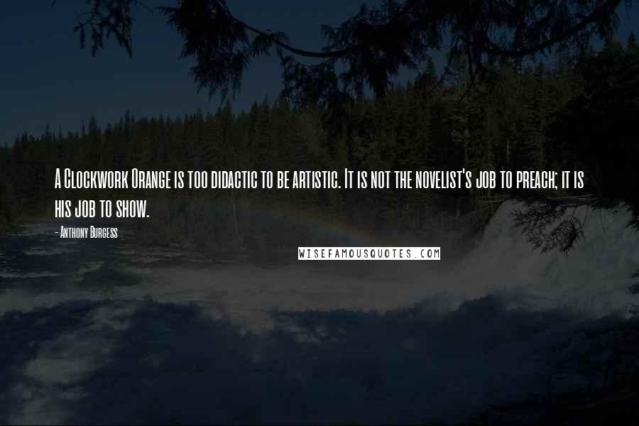 Anthony Burgess Quotes: A Clockwork Orange is too didactic to be artistic. It is not the novelist's job to preach; it is his job to show.