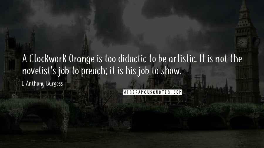 Anthony Burgess Quotes: A Clockwork Orange is too didactic to be artistic. It is not the novelist's job to preach; it is his job to show.