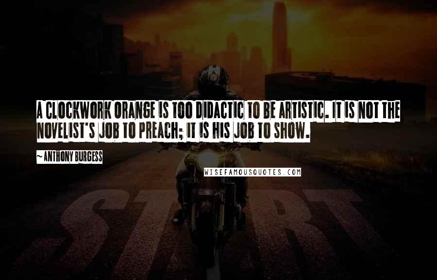 Anthony Burgess Quotes: A Clockwork Orange is too didactic to be artistic. It is not the novelist's job to preach; it is his job to show.