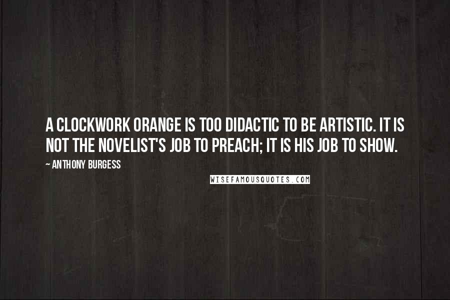 Anthony Burgess Quotes: A Clockwork Orange is too didactic to be artistic. It is not the novelist's job to preach; it is his job to show.