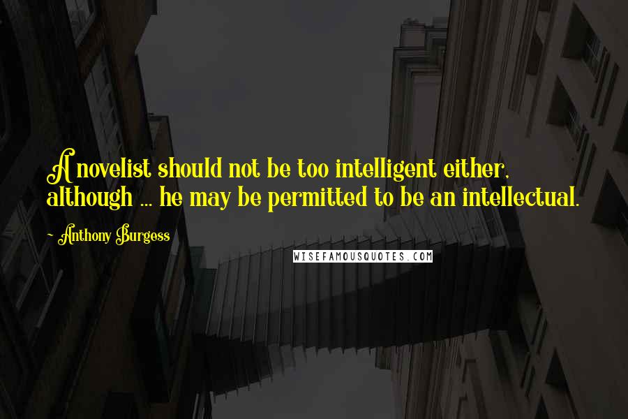 Anthony Burgess Quotes: A novelist should not be too intelligent either, although ... he may be permitted to be an intellectual.