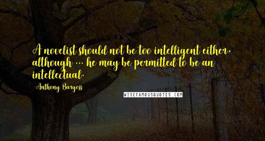 Anthony Burgess Quotes: A novelist should not be too intelligent either, although ... he may be permitted to be an intellectual.