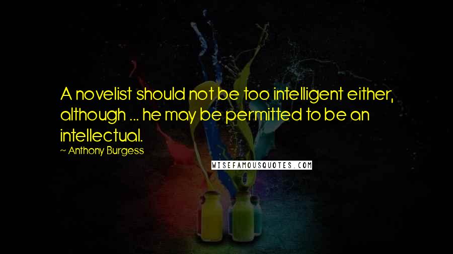 Anthony Burgess Quotes: A novelist should not be too intelligent either, although ... he may be permitted to be an intellectual.