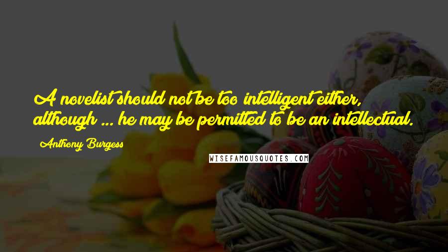 Anthony Burgess Quotes: A novelist should not be too intelligent either, although ... he may be permitted to be an intellectual.