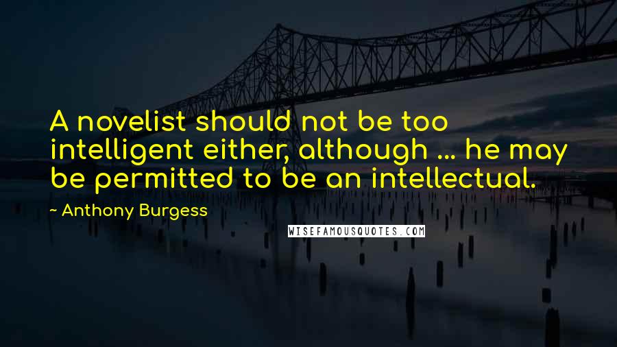 Anthony Burgess Quotes: A novelist should not be too intelligent either, although ... he may be permitted to be an intellectual.