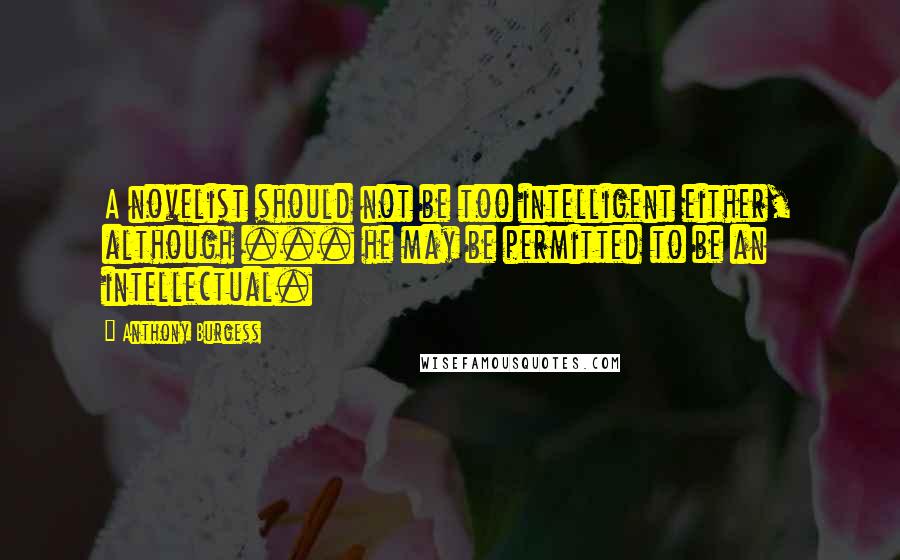 Anthony Burgess Quotes: A novelist should not be too intelligent either, although ... he may be permitted to be an intellectual.