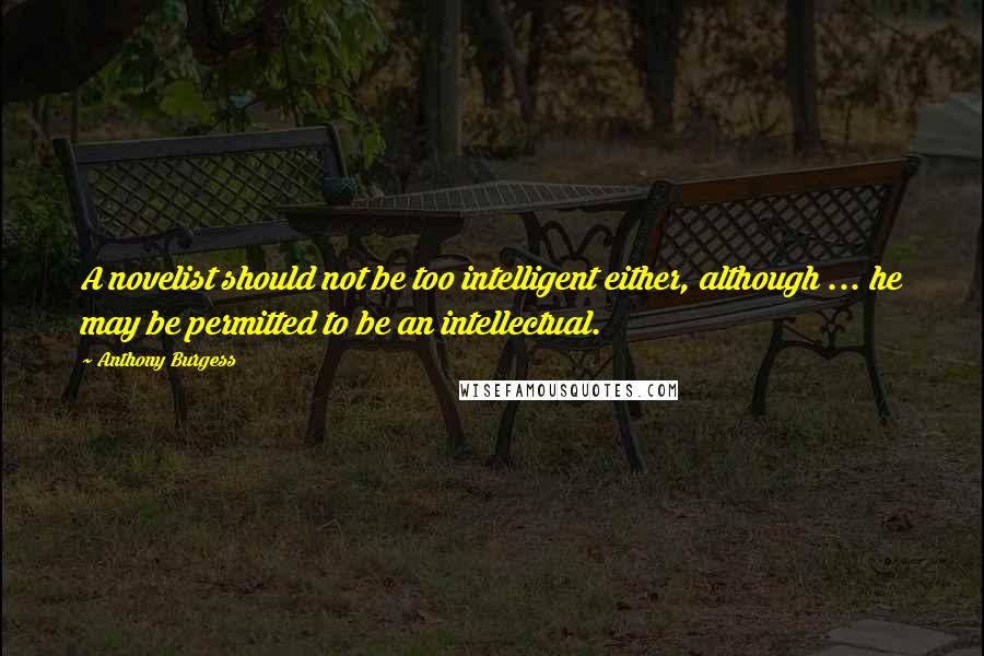 Anthony Burgess Quotes: A novelist should not be too intelligent either, although ... he may be permitted to be an intellectual.