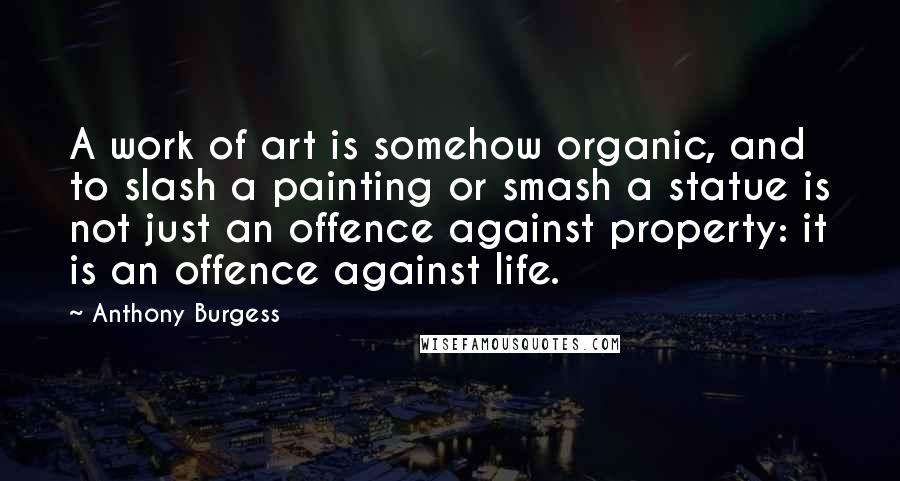 Anthony Burgess Quotes: A work of art is somehow organic, and to slash a painting or smash a statue is not just an offence against property: it is an offence against life.