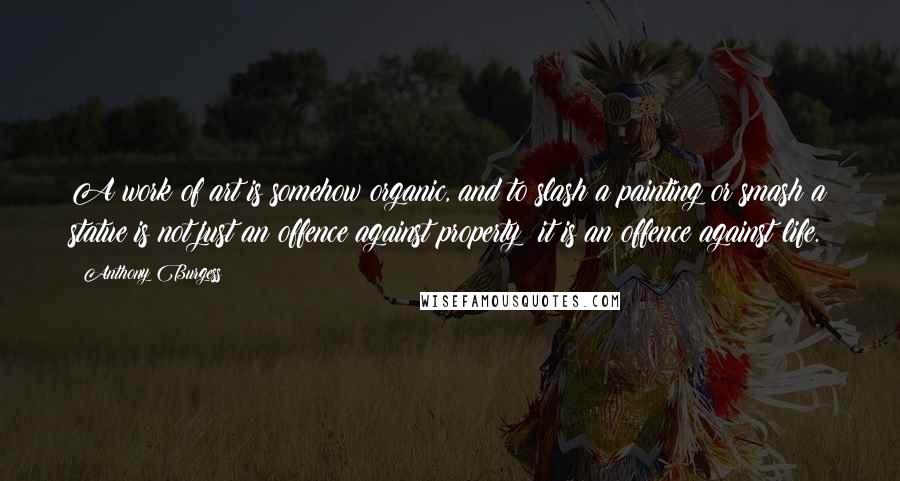 Anthony Burgess Quotes: A work of art is somehow organic, and to slash a painting or smash a statue is not just an offence against property: it is an offence against life.