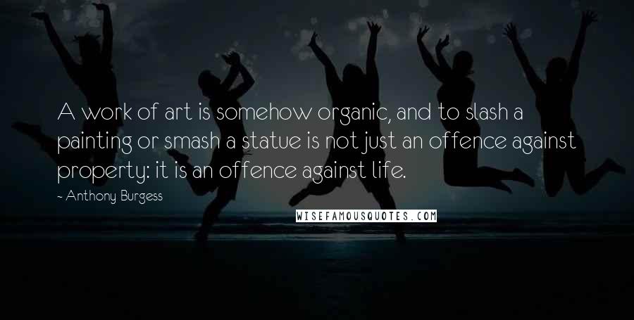 Anthony Burgess Quotes: A work of art is somehow organic, and to slash a painting or smash a statue is not just an offence against property: it is an offence against life.