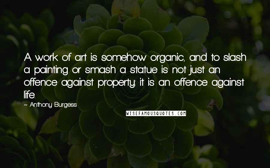 Anthony Burgess Quotes: A work of art is somehow organic, and to slash a painting or smash a statue is not just an offence against property: it is an offence against life.