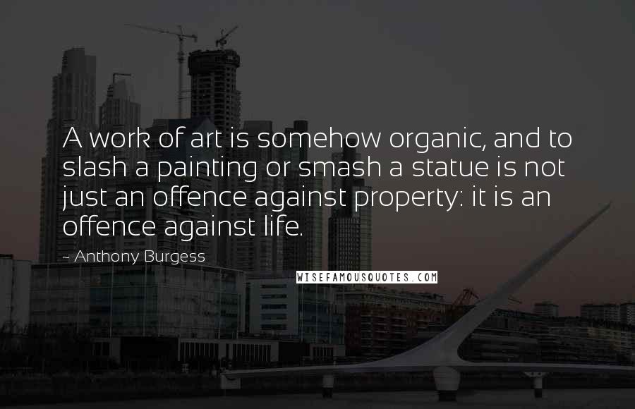 Anthony Burgess Quotes: A work of art is somehow organic, and to slash a painting or smash a statue is not just an offence against property: it is an offence against life.