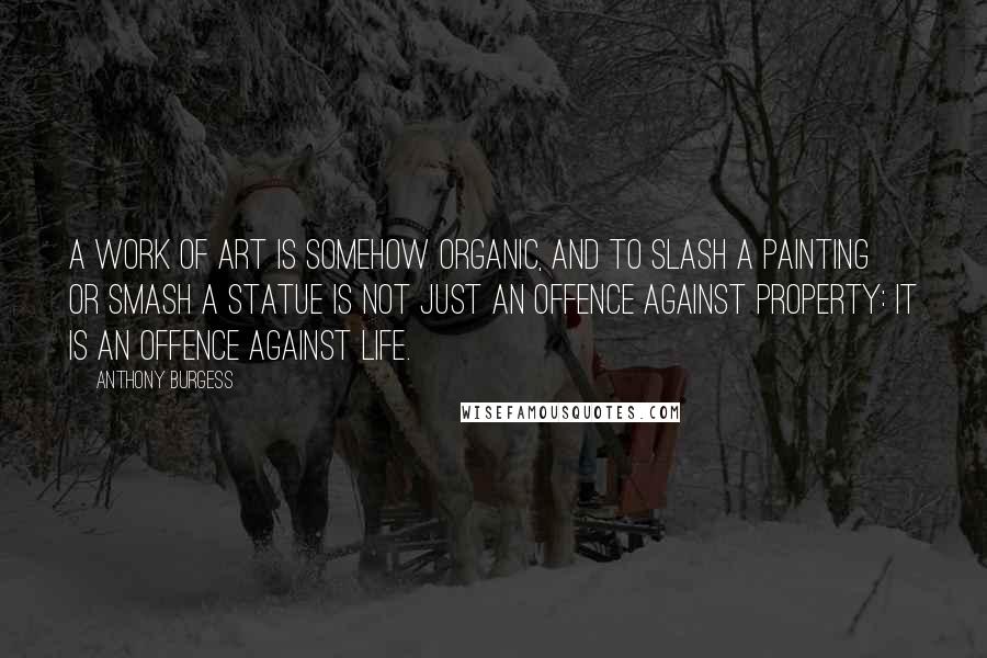 Anthony Burgess Quotes: A work of art is somehow organic, and to slash a painting or smash a statue is not just an offence against property: it is an offence against life.