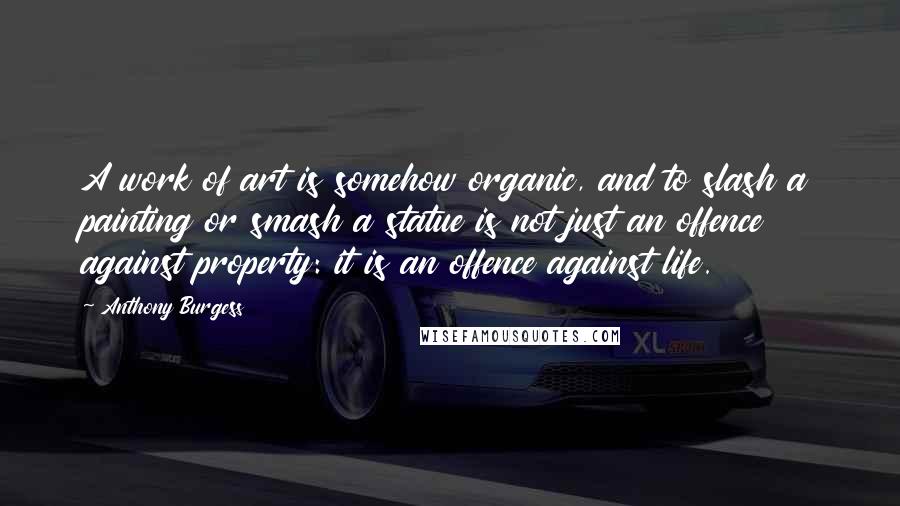 Anthony Burgess Quotes: A work of art is somehow organic, and to slash a painting or smash a statue is not just an offence against property: it is an offence against life.