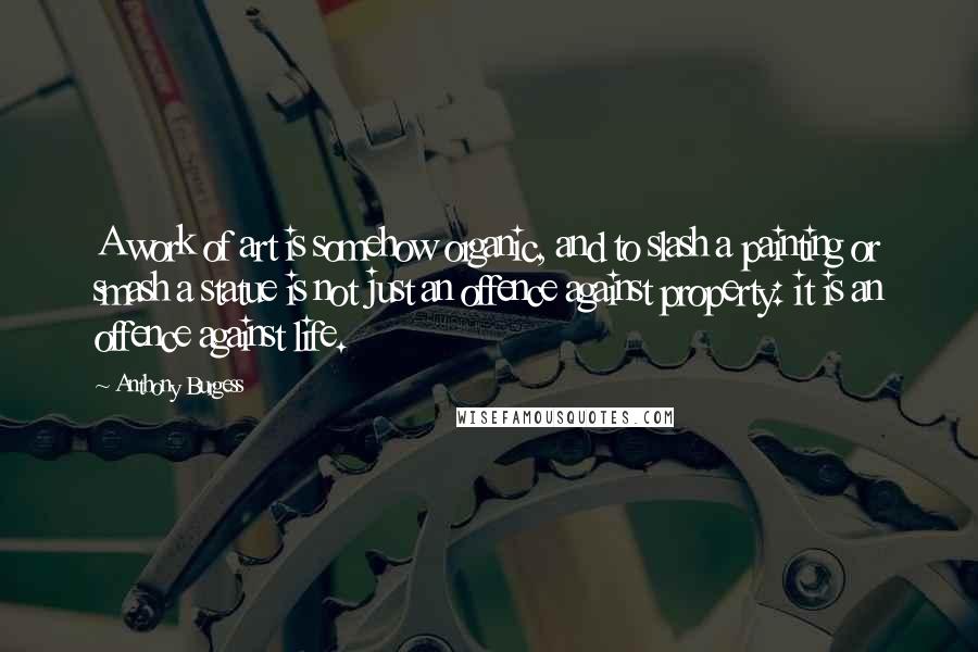 Anthony Burgess Quotes: A work of art is somehow organic, and to slash a painting or smash a statue is not just an offence against property: it is an offence against life.