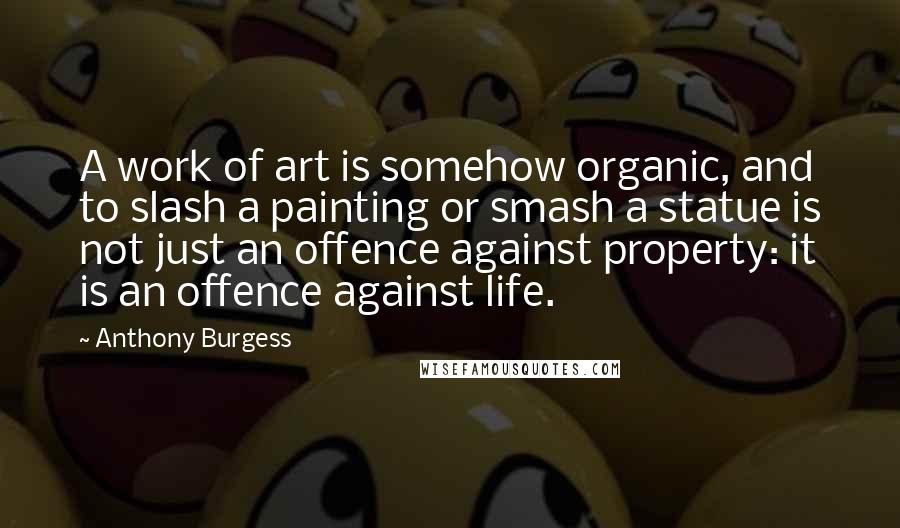 Anthony Burgess Quotes: A work of art is somehow organic, and to slash a painting or smash a statue is not just an offence against property: it is an offence against life.